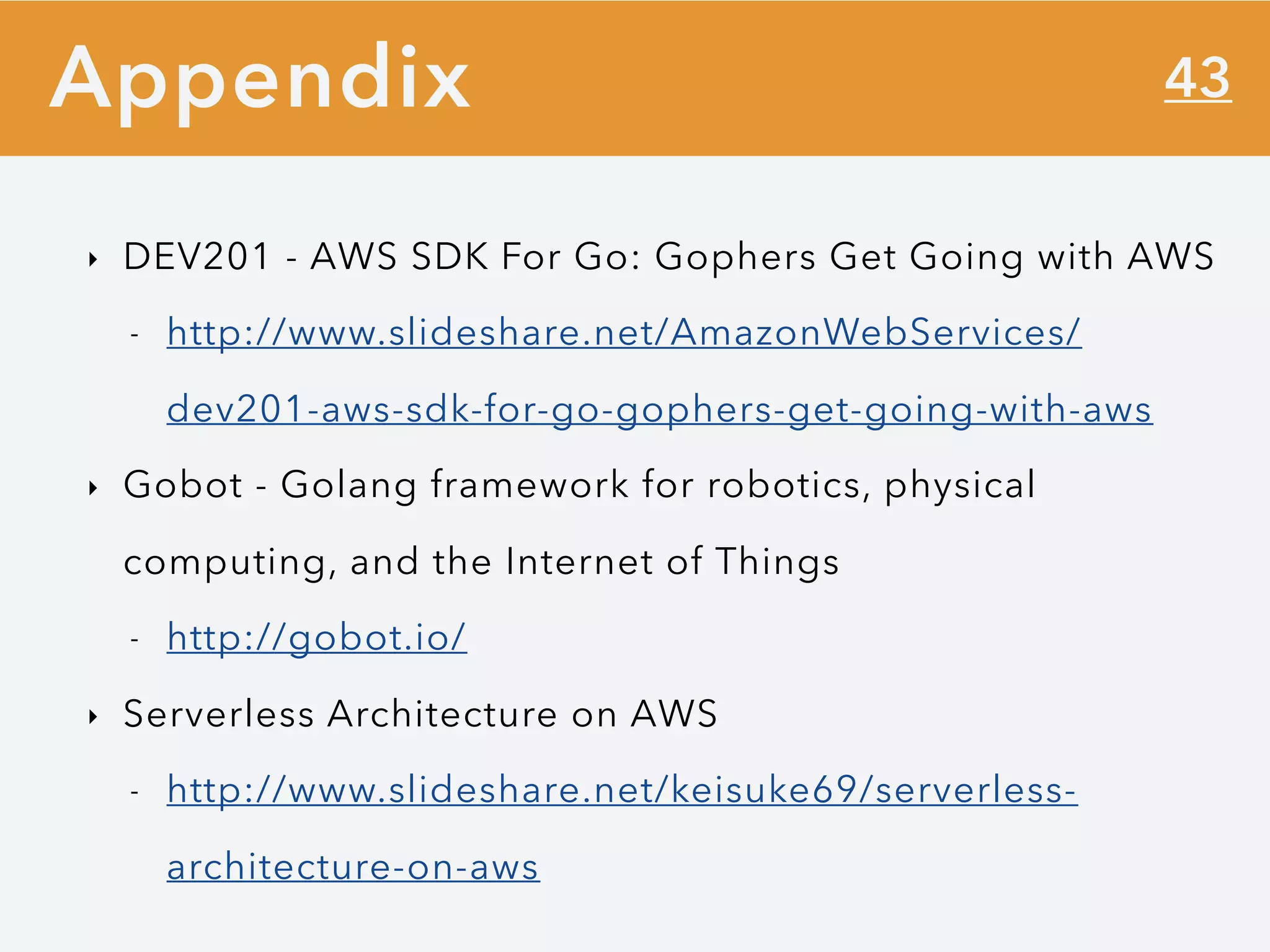 43
‣ DEV201 - AWS SDK For Go: Gophers Get Going with AWS
- http://www.slideshare.net/AmazonWebServices/
dev201-aws-sdk-for-go-gophers-get-going-with-aws
‣ Gobot - Golang framework for robotics, physical
computing, and the Internet of Things
- http://gobot.io/
‣ Serverless Architecture on AWS
- http://www.slideshare.net/keisuke69/serverless-
architecture-on-aws
Appendix
 