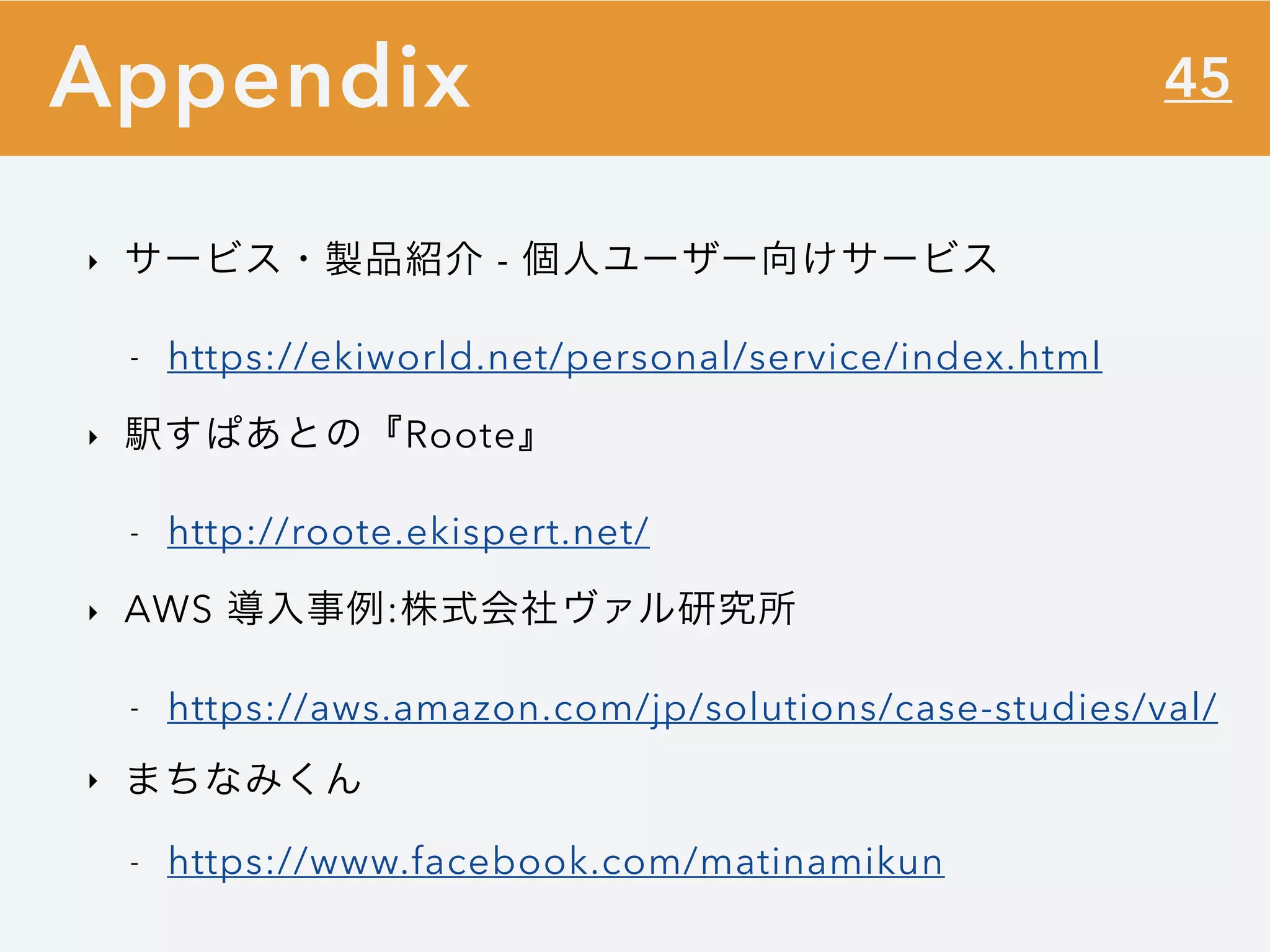 45
‣ サービス・製品紹介 - 個人ユーザー向けサービス
- https://ekiworld.net/personal/service/index.html
‣ 駅すぱあとの『Roote』
- http://roote.ekispert.net/
‣ AWS 導入事例:株式会社ヴァル研究所
- https://aws.amazon.com/jp/solutions/case-studies/val/
‣ まちなみくん
- https://www.facebook.com/matinamikun
Appendix
 