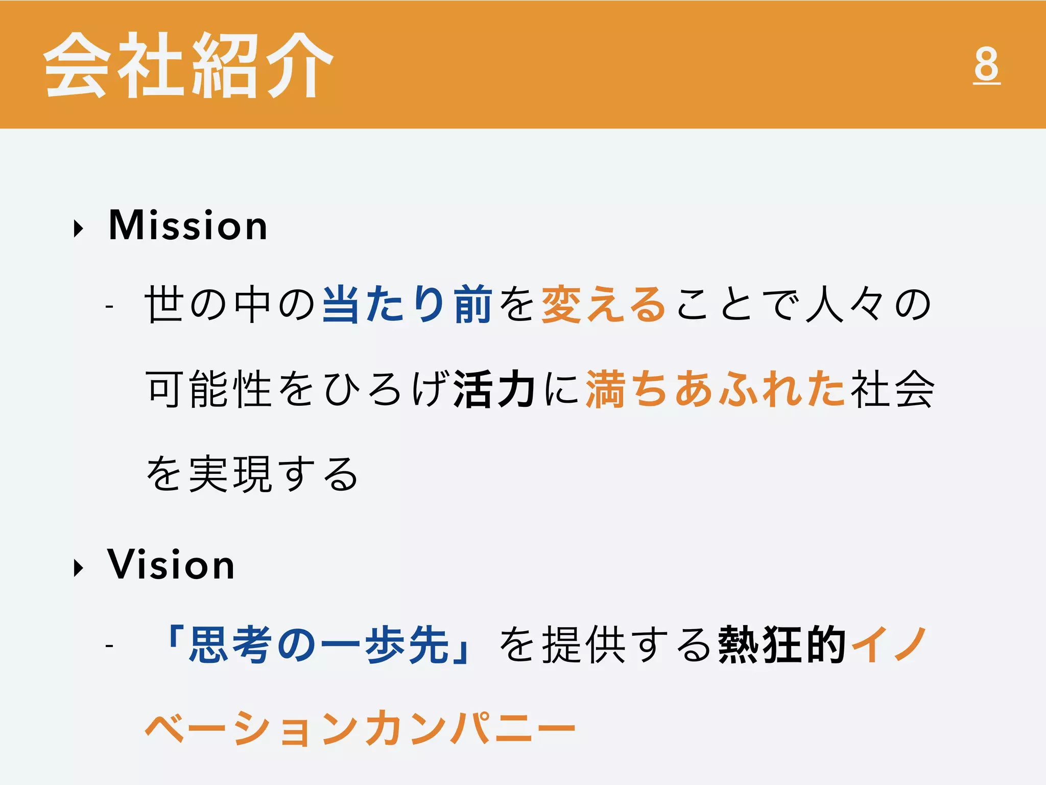 8
‣ Mission
- 世の中の当たり前を変えることで人々の
可能性をひろげ活力に満ちあふれた社会
を実現する
‣ Vision
- 「思考の一歩先」を提供する熱狂的イノ
ベーションカンパニー
会社紹介
 