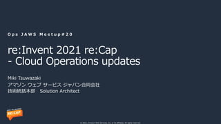 © 2021, Amazon Web Services, Inc. or its affiliates. All rights reserved.
re:Invent 2021 re:Cap
- Cloud Operations updates
O p s J A W S M e e t u p # 2 0
アマゾン ウェブ サービス ジャパン合同会社
技術統括本部 Solution Architect
Miki Tsuwazaki
 
