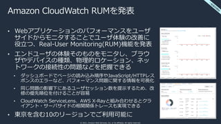 © 2021, Amazon Web Services, Inc. or its affiliates. All rights reserved.
Amazon CloudWatch RUMを発表
• Webアプリケーションのパフォーマンスをユーザ
サイドからモニタすることでユーザ体験の改善に
役⽴つ、Real-User Monitoring(RUM)機能を発表
• エンドユーザの体験そのものをモニタし、ブラウ
ザやデバイスの種類、物理的ロケーション、ネッ
トワークの接続性の問題などを把握できる
• ダッシュボードでページの読み込み順序やJavaScript/HTTPレス
ポンスのエラーなど、パフォーマンス問題に関する情報を可視化
• 同じ問題の影響下にあるユーザセッション数を提⽰するため、改
修の優先順位を付けることが容易
• CloudWatch ServiceLens、AWS X-Rayと組み合わせるとクラ
イアント・サーバサイドの相関関係トレースも実現できる
• 東京を含む10のリージョンでご利⽤可能に
⼀
般
提
供
開
始
 