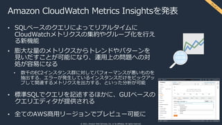 © 2021, Amazon Web Services, Inc. or its affiliates. All rights reserved.
Amazon CloudWatch Metrics Insightsを発表
• SQLベースのクエリによってリアルタイムに
CloudWatchメトリクスの集約やグループ化を⾏え
る新機能
• 膨⼤な量のメトリクスからトレンドやパターンを
⾒いだすことが可能になり、運⽤上の問題への対
処が容易になる
• 数千のEC2インスタンス群に対してパフォーマンスが悪いものを
抽出する、エラーが発⽣しているインスタンスだけをピックアッ
プして関連するメトリクスを出⼒する、といった分析が可能
• 標準SQLでクエリを記述するほかに、GUIベースの
クエリエディタが提供される
• 全てのAWS商⽤リージョンでプレビュー可能に
プ
レ
ビ
ュ
ー
 