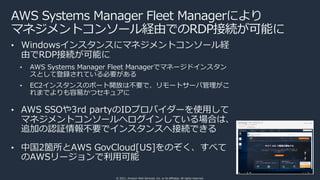 © 2021, Amazon Web Services, Inc. or its affiliates. All rights reserved.
AWS Systems Manager Fleet Managerにより
マネジメントコンソール経由でのRDP接続が可能に
• Windowsインスタンスにマネジメントコンソール経
由でRDP接続が可能に
• AWS Systems Manager Fleet Managerでマネージドインスタン
スとして登録されている必要がある
• EC2インスタンスのポート開放は不要で、リモートサーバ管理がこ
れまでよりも容易かつセキュアに
• AWS SSOや3rd partyのIDプロバイダーを使⽤して
マネジメントコンソールへログインしている場合は、
追加の認証情報不要でインスタンスへ接続できる
• 中国2箇所とAWS GovCloud[US]をのぞく、すべて
のAWSリージョンで利⽤可能
 