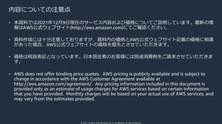 © 2021, Amazon Web Services, Inc. or its affiliates. All rights reserved.
内容についての注意点
• 本資料では2021年12⽉9⽇現在のサービス内容および価格についてご説明しています。最新の情
報はAWS公式ウェブサイト(http://aws.amazon.com)にてご確認ください。
• 資料作成には⼗分注意しておりますが、資料内の価格とAWS公式ウェブサイト記載の価格に相違
があった場合、AWS公式ウェブサイトの価格を優先とさせていただきます。
• 価格は税抜表記となっています。⽇本居住者のお客様には別途消費税をご請求させていただきま
す。
• AWS does not offer binding price quotes. AWS pricing is publicly available and is subject to
change in accordance with the AWS Customer Agreement available at
http://aws.amazon.com/agreement/. Any pricing information included in this document is
provided only as an estimate of usage charges for AWS services based on certain information
that you have provided. Monthly charges will be based on your actual use of AWS services, and
may vary from the estimates provided.
 