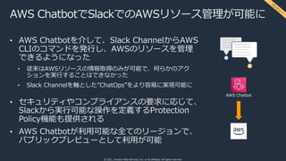 © 2021, Amazon Web Services, Inc. or its affiliates. All rights reserved.
AWS ChatbotでSlackでのAWSリソース管理が可能に
• AWS Chatbotを介して、Slack ChannelからAWS
CLIのコマンドを発⾏し、AWSのリソースを管理
できるようになった
• 従来はAWSリソースの情報取得のみが可能で、何らかのアク
ションを実⾏することはできなかった
• Slack Channelを軸とした”ChatOps”をより容易に実現可能に
• セキュリティやコンプライアンスの要求に応じて、
Slackから実⾏可能な操作を定義するProtection
Policy機能も提供される
• AWS Chatbotが利⽤可能な全てのリージョンで、
パブリックプレビューとして利⽤が可能
AWS Chatbot
プ
レ
ビ
ュ
ー
 
