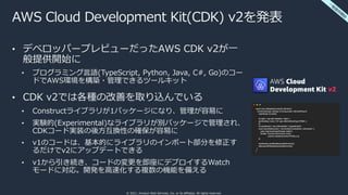 © 2021, Amazon Web Services, Inc. or its affiliates. All rights reserved.
AWS Cloud Development Kit(CDK) v2を発表
• デベロッパープレビューだったAWS CDK v2が⼀
般提供開始に
• プログラミング⾔語(TypeScript, Python, Java, C#, Go)のコー
ドでAWS環境を構築・管理できるツールキット
• CDK v2では各種の改善を取り込んでいる
• Constructライブラリが1パッケージになり、管理が容易に
• 実験的(Experimental)なライブラリが別パッケージで管理され、
CDKコード実装の後⽅互換性の確保が容易に
• v1のコードは、基本的にライブラリのインポート部分を修正す
るだけでv2にアップデートできる
• v1から引き続き、コードの変更を即座にデプロイするWatch
モードに対応。開発を⾼速化する複数の機能を備える
⼀
般
提
供
開
始
 