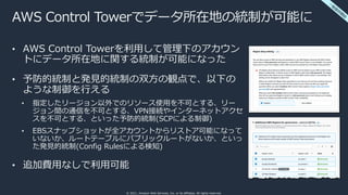 © 2021, Amazon Web Services, Inc. or its affiliates. All rights reserved.
AWS Control Towerでデータ所在地の統制が可能に
• AWS Control Towerを利⽤して管理下のアカウン
トにデータ所在地に関する統制が可能になった
• 予防的統制と発⾒的統制の双⽅の観点で、以下の
ような制御を⾏える
• 指定したリージョン以外でのリソース使⽤を不可とする、リー
ジョン間の通信を不可とする、VPN接続やインターネットアクセ
スを不可とする、といった予防的統制(SCPによる制御)
• EBSスナップショットが全アカウントからリストア可能になって
いないか、ルートテーブルにパブリックルートがないか、といっ
た発⾒的統制(Config Rulesによる検知)
• 追加費⽤なしで利⽤可能
⼀
般
提
供
開
始
 