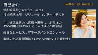 © 2021, Amazon Web Services, Inc. or its affiliates. All rights reserved.
津和﨑美希(つわざき みき)
技術統括本部 ソリューションアーキテクト
主に通信業界のお客様を担当し、お客様の
AWS活⽤を様々な形でご⽀援するのが役割
好きなサービス︓マネージメントコンソール
興味のある技術領域︓Observability（可観測性）
⾃⼰紹介 Twitter: @Tsuwa61
 