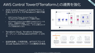 © 2021, Amazon Web Services, Inc. or its affiliates. All rights reserved.
AWS Control TowerがTerraformとの連携を強化
• AWS Control TowerによるAWSアカウント
作成とカスタマイズがTerraformで実⾏可能
に
• AWS Control Tower Account Factory for
Terraform(AFT)を使⽤することで連携が可能に
• AFTはAWS Control Tower管理下のAWSアカウントを
作成し、初期設定を実施。このときにカスタムの
Terraformモジュールを呼び出し、さらに必要なカスタ
マイズ処理を実⾏できる
• Terraform Cloud, Terraform Enteprise,
オープンソースのTerraformがサポートされ
る
• 追加料⾦無しで利⽤可能。AFTがデプロイす
るCode Buildなどのリソースの費⽤のみ発⽣
⼀
般
提
供
開
始
 