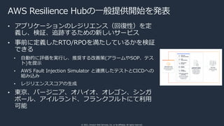 © 2021, Amazon Web Services, Inc. or its affiliates. All rights reserved.
AWS Resilience Hubの⼀般提供開始を発表
• アプリケーションのレジリエンス（回復性）を定
義し、検証、追跡するための新しいサービス
• 事前に定義したRTO/RPOを満たしているかを検証
できる
• ⾃動的に評価を実⾏し、推奨する改善策(アラームやSOP、テス
ト)を提⽰
• AWS Fault Injection Simulator と連携したテストとCICDへの
組み込み
• レジリエンススコアの⽣成
• 東京、バージニア、オハイオ、オレゴン、シンガ
ポール、アイルランド、フランクフルトにて利⽤
可能
 