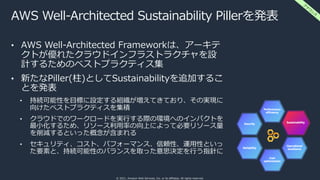 © 2021, Amazon Web Services, Inc. or its affiliates. All rights reserved.
AWS Well-Architected Sustainability Pillerを発表
• AWS Well-Architected Frameworkは、アーキテ
クトが優れたクラウドインフラストラクチャを設
計するためのベストプラクティス集
• 新たなPiller(柱)としてSustainabilityを追加するこ
とを発表
• 持続可能性を⽬標に設定する組織が増えてきており、その実現に
向けたベストプラクティスを集積
• クラウドでのワークロードを実⾏する際の環境へのインパクトを
最⼩化するため、リソース利⽤率の向上によって必要リソース量
を削減するといった概念が含まれる
• セキュリティ、コスト、パフォーマンス、信頼性、運⽤性といっ
た要素と、持続可能性のバランスを取った意思決定を⾏う指針に
ア
ナ
ウ
ン
ス
 