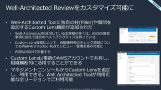 © 2021, Amazon Web Services, Inc. or its affiliates. All rights reserved.
Well-Architected Reviewをカスタマイズ可能に
• Well-Architected Toolに独⾃の柱(Piller)や質問を
追加するCustom Lens機能が追加された
• Well-Architectedを活⽤しているお客様の多くは、AWSの推奨
事項に加えて独⾃のベストプラクティスを持っている
• Custom Lens機能によって、⾃組織特有のチェック項⽬につい
てもWell-Architected Toolでレビュー・管理を実⾏可能に
• 内容はJSONで定義する
• Custom Lensは複数のAWSアカウントで共有し、
組織横断的に活⽤することができる
• マネジメントコンソールからCustom Lensを追加
し、利⽤できる。Well Architected Toolが利⽤可
能な全リージョンでご利⽤可能
⼀
般
提
供
開
始
 