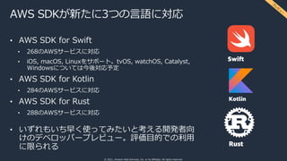 © 2021, Amazon Web Services, Inc. or its affiliates. All rights reserved.
AWS SDKが新たに3つの⾔語に対応
• AWS SDK for Swift
• 268のAWSサービスに対応
• iOS, macOS, Linuxをサポート。tvOS, watchOS, Catalyst,
Windowsについては今後対応予定
• AWS SDK for Kotlin
• 284のAWSサービスに対応
• AWS SDK for Rust
• 288のAWSサービスに対応
• いずれもいち早く使ってみたいと考える開発者向
けのデベロッパープレビュー。評価⽬的での利⽤
に限られる
プ
レ
ビ
ュ
ー
 