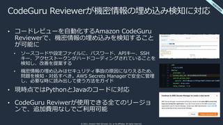 © 2021, Amazon Web Services, Inc. or its affiliates. All rights reserved.
CodeGuru Reviewerが機密情報の埋め込み検知に対応
• コードレビューを⾃動化するAmazon CodeGuru
Reviewerで、機密情報の埋め込みを検知すること
が可能に
• ソースコードや設定ファイルに、パスワード、APIキー、SSH
キー、アクセストークンがハードコーディングされていることを
検知し、改善を提案する
• 機密情報の埋め込みはセキュリティ事故の原因になりえるため、
問題を検知・対処すべき。AWS Secrets Managerで安全に管理
し、必要な時に読み出して使う⽅法をガイド
• 現時点ではPythonとJavaのコードに対応
• CodeGuru Reviwerが使⽤できる全てのリージョ
ンで、追加費⽤なしでご利⽤可能
⼀
般
提
供
開
始
 