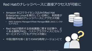 © 2021, Amazon Web Services, Inc. or its affiliates. All rights reserved.
Red Hatのナレッジベースに直接アクセスが可能に
• Amazon EC2でライセンス込みのRed Hat
Enterprise Linuxを実⾏している時に、利⽤者が
直接Red Hatのナレッジベースにアクセス可能
• AWS Systems ManagerのFleet Manager画⾯にあるリンクか
らアクセス
• Red Hatが提供する技術課題に関する記事や、よ
くある質問(FAQ)、ベストプラクティスにセルフ
サービスでいつでもアクセス可能に
• 中国2箇所を除く全てのAWS商⽤リージョンにて
 