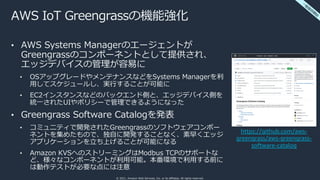 © 2021, Amazon Web Services, Inc. or its affiliates. All rights reserved.
AＷS IoT Greengrassの機能強化
• AWS Systems Managerのエージェントが
Greengrassのコンポーネントとして提供され、
エッジデバイスの管理が容易に
• OSアップグレードやメンテナンスなどをSystems Managerを利
⽤してスケジュールし、実⾏することが可能に
• EC2インスタンスなどのバックエンド側と、エッジデバイス側を
統⼀されたUIやポリシーで管理できるようになった
• Greengrass Software Catalogを発表
• コミュニティで開発されたGreengrassのソフトウェアコンポー
ネントを集めたもので、独⾃に開発することなく、素早くエッジ
アプリケーションを⽴ち上げることが可能になる
• Amazon KVSへのストリーミングはModbus TCPのサポートな
ど、様々なコンポーネントが利⽤可能。本番環境で利⽤する前に
は動作テストが必要な点には注意
https://github.com/aws-
greengrass/aws-greengrass-
software-catalog
⼀
般
提
供
開
始
 