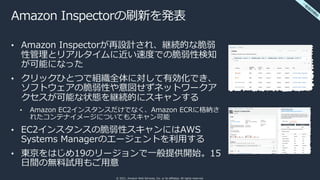 © 2021, Amazon Web Services, Inc. or its affiliates. All rights reserved.
Amazon Inspectorの刷新を発表
• Amazon Inspectorが再設計され、継続的な脆弱
性管理とリアルタイムに近い速度での脆弱性検知
が可能になった
• クリックひとつで組織全体に対して有効化でき、
ソフトウェアの脆弱性や意図せずネットワークア
クセスが可能な状態を継続的にスキャンする
• Amazon EC2インスタンスだけでなく、Amazon ECRに格納さ
れたコンテナイメージについてもスキャン可能
• EC2インスタンスの脆弱性スキャンにはAWS
Systems Managerのエージェントを利⽤する
• 東京をはじめ19のリージョンで⼀般提供開始。15
⽇間の無料試⽤もご⽤意
⼀
般
提
供
開
始
 