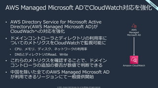 © 2021, Amazon Web Services, Inc. or its affiliates. All rights reserved.
AWS Managed Microsoft ADでCloudWatch対応を強化
• AWS Directory Service for Microsoft Active
Directory(AWS Managed Microsoft AD)が
CloudWachへの対応を強化
• ドメインコントローラとディレクトリの利⽤率に
ついてのメトリクスをCloudWatchで監視可能に
• CPU、メモリ、ディスク、ネットワークの利⽤率
• DNSとディレクトリのRead、Write
• これらのメトリクスを確認することで、ドメイン
コントローラの追加の要否が数値で判断できる
• 中国を除いた全てのAWS Managed Microsoft AD
が利⽤できるリージョンにて⼀般提供開始
⼀
般
提
供
開
始
AWS
Managed
Microsoft AD
Amazon CloudWatch
 