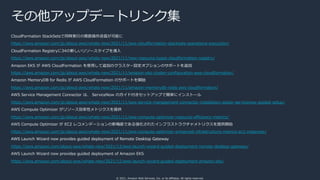 © 2021, Amazon Web Services, Inc. or its affiliates. All rights reserved.
その他アップデートリンク集
CloudFormation StackSetsで同時実⾏の複数操作送信が可能に
https://aws.amazon.com/jp/about-aws/whats-new/2021/11/aws-cloudformation-stacksets-operations-execution/
CloudFormation Registryに34の新しいリソースタイプを導⼊
https://aws.amazon.com/jp/about-aws/whats-new/2021/11/new-resource-types-cloudformation-registry/
Amazon EKS が AWS CloudFormation を使⽤して追加のクラスター設定オプションのサポートを追加
https://aws.amazon.com/jp/about-aws/whats-new/2021/11/amazon-eks-cluster-configuration-aws-cloudformation/
Amazon MemoryDB for Redis が AWS CloudFormation のサポートを開始
https://aws.amazon.com/jp/about-aws/whats-new/2021/11/amazon-memorydb-redis-aws-cloudformation/
AWS Service Management Connector は、 ServiceNow のガイド付きセットアップで簡単にインストール
https://aws.amazon.com/jp/about-aws/whats-new/2021/11/aws-service-management-connector-installation-easier-servicenow-guided-setup/
AWS Compute Optimizer がリソース効率性メトリクスを提供
https://aws.amazon.com/jp/about-aws/whats-new/2021/11/aws-compute-optimizer-resource-efficiency-metrics/
AWS Compute Optimizer が EC2 レコメンデーションの新機能である強化されたインフラストラクチャメトリクスを提供開始
https://aws.amazon.com/jp/about-aws/whats-new/2021/11/aws-compute-optimizer-enhanced-infrastructure-metrics-ec2-instances/
AWS Launch Wizard now provides guided deployment of Remote Desktop Gateway
https://aws.amazon.com/about-aws/whats-new/2021/12/aws-launch-wizard-guided-deployment-remote-desktop-gateway/
AWS Launch Wizard now provides guided deployment of Amazon EKS
https://aws.amazon.com/about-aws/whats-new/2021/12/aws-launch-wizard-guided-deployment-amazon-eks/
 