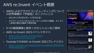 © 2021, Amazon Web Services, Inc. or its affiliates. All rights reserved.
AWS re:Invent イベント概要
• AWSによるクラウドコンピューティングについて
の世界規模の『学習型』カンファレンス
• 2021年11⽉29⽇(⽉)〜12⽉3⽇(⾦)
• オフライン(ラスベガス)とオンラインの双⽅で開催。オンライ
ン参加の場合は無料で参加可能
• 5つの基調講演と数多くのセッションをご提供
• AWS re:Invent 2021イベントサイト
• https://aws.amazon.com/jp/about-
aws/events/2021/reinvent/
• YoutubeでのAWS re:Invent 2021プレイリスト
• https://youtube.com/playlist?list=PL2yQDdvlhXf9jfiZENJY
PXX8GYUOzQCuT
 