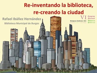 Re-inventando la biblioteca,
                     re-creando la ciudad
Rafael Ibáñez Hernández
 Biblioteca Municipal de Burgos
 