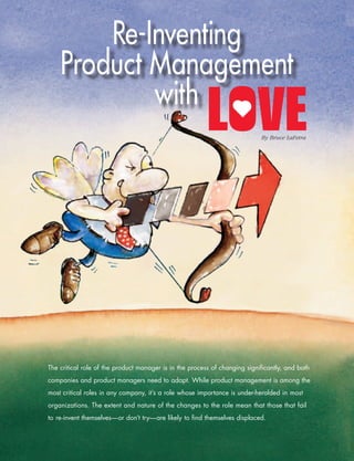 Re-Inventing
                Product Management
                        with
                                                                                       By Bruce LaFetra




           The critical role of the product manager is in the process of changing significantly, and both
           companies and product managers need to adapt. While product management is among the
           most critical roles in any company, it’s a role whose importance is under-heralded in most
           organizations. The extent and nature of the changes to the role mean that those that fail
           to re-invent themselves—or don’t try—are likely to find themselves displaced.



1
­ 6­ •­ The­Pragmatic­Marketer­ •­ Volume­8,­Issue­1,­2010
 