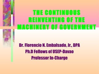 THE CONTINUOUS
REINVENTING OF THE
MACHINERY OF GOVERNMENT
Dr. Florencio N. Embalsado, Jr., DPA
Ph.D Fellows of USEP-Davao
Professor In-Charge
 