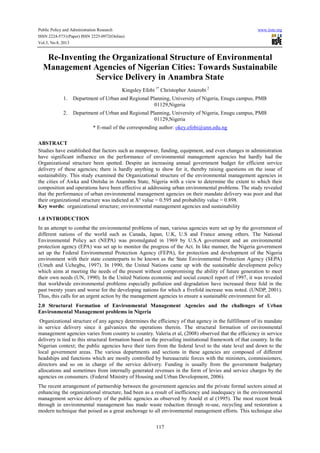 Public Policy and Administration Research www.iiste.org
ISSN 2224-5731(Paper) ISSN 2225-0972(Online)
Vol.3, No.8, 2013
117
Re-Inventing the Organizational Structure of Environmental
Management Agencies of Nigerian Cities: Towards Sustainabile
Service Delivery in Anambra State
Kingsley Efobi 1*
Christopher Anierobi 2
1. Department of Urban and Regional Planning, University of Nigeria, Enugu campus, PMB
01129,Nigeria
2. Department of Urban and Regional Planning, University of Nigeria, Enugu campus, PMB
01129,Nigeria
* E-mail of the corresponding author: okey.efobi@unn.edu.ng
ABSTRACT
Studies have established that factors such as manpower, funding, equipment, and even changes in administration
have significant influence on the performance of environmental management agencies but hardly had the
Organizational structure been spotted. Despite an increasing annual government budget for efficient service
delivery of these agencies; there is hardly anything to show for it, thereby raising questions on the issue of
sustainability. This study examined the Organizational structure of the environmental management agencies in
the cities of Awka and Onitsha in Anambra State, Nigeria with a view to determine the extent to which their
composition and operations have been effective at addressing urban environmental problems. The study revealed
that the performance of urban environmental management agencies on their mandate delivery was poor and that
their organizational structure was indicted at Х² value = 0.595 and probability value = 0.898.
Key words: organizational structure; environmental management agencies and sustainability
1.0 INTRODUCTION
In an attempt to combat the environmental problems of man, various agencies were set up by the government of
different nations of the world such as Canada, Japan, U.K, U.S and France among others. The National
Environmental Policy act (NEPA) was promulgated in 1969 by U.S.A government and an environmental
protection agency (EPA) was set up to monitor the progress of the Act. In like manner, the Nigeria government
set up the Federal Environmental Protection Agency (FEPA), for protection and development of the Nigeria
environment with their state counterparts to be known as the State Environmental Protection Agency (SEPA)
(Umeh and Uchegbu, 1997). In 1990, the United Nations came up with the sustainable development policy
which aims at meeting the needs of the present without compromising the ability of future generation to meet
their own needs (UN, 1990). In the United Nations economic and social council report of 1997, it was revealed
that worldwide environmental problems especially pollution and degradation have increased three fold in the
past twenty years and worse for the developing nations for which a fivefold increase was noted. (UNDP, 2001).
Thus, this calls for an urgent action by the management agencies to ensure a sustainable environment for all.
2.0 Structural Formation of Environmental Management Agencies and the challenges of Urban
Environmental Management problems in Nigeria
Organizational structure of any agency determines the efficiency of that agency in the fulfillment of its mandate
in service delivery since it galvanizes the operations therein. The structural formation of environmental
management agencies varies from country to country. Valeria et al, (2008) observed that the efficiency in service
delivery is tied to this structural formation based on the prevailing institutional framework of that country. In the
Nigerian context; the public agencies have their tiers from the federal level to the state level and down to the
local government areas. The various departments and sections in these agencies are composed of different
headships and functions which are mostly controlled by bureaucratic forces with the ministers, commissioners,
directors and so on in charge of the service delivery. Funding is usually from the government budgetary
allocations and sometimes from internally generated revenues in the form of levies and service charges by the
agencies on consumers. (Federal Ministry of Housing and Urban Development, 2006).
The recent arrangement of partnership between the government agencies and the private formal sectors aimed at
enhancing the organizational structure, had been as a result of inefficiency and inadequacy in the environmental
management service delivery of the public agencies as observed by Anold et al (1995). The most recent break
through in environmental management has made waste reduction through re-use, recycling and restoration a
modern technique that poised as a great anchorage to all environmental management efforts. This technique also
 