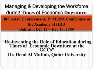 Managing & Developing the Workforce
 during Times of Economic Downturn
8th Asian Conference & 1st MENA Conference of
            the Academy of HRD
        Bahrain, Dec 12 – Dec 15, 2009


“Re-inventing the Role of Education during
   Times of Economic Downturn at the
                  GCCs”
  Dr. Hend Al Muftah, Qatar University
 