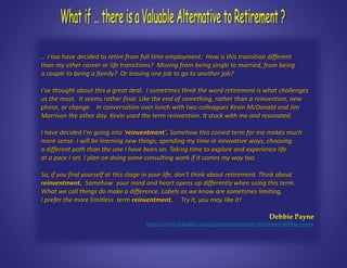 … I too have decided to retire from full time employment. How is this transition different
than my other career or life transitions? Moving from being single to married, from being
a couple to being a family? Or leaving one job to go to another job?
I've thought about this a great deal. I sometimes think the word retirement is what challenges
us the most. It seems rather final. Like the end of something, rather than a reinvention, new
phase, or change. In conversation over lunch with two colleagues Kevin McDonald and Jim
Morrison the other day. Kevin used the term reinvention. It stuck with me and resonated.
I have decided I'm going into 'reinventment'. Somehow this coined term for me makes much
more sense. I will be learning new things, spending my time in innovative ways, choosing
a different path than the one I have been on. Taking time to explore and experience life
at a pace I set. I plan on doing some consulting work if it comes my way too.
So, if you find yourself at this stage in your life, don't think about retirement. Think about
reinventment. Somehow your mind and heart opens up differently when using this term.
What we call things do make a difference. Labels as we know are sometimes limiting,
I prefer the more limitless term reinventment. Try it, you may like it!
Debbie Payne
https://www.linkedin.com/pulse/reinventment-retirement-debbie-payne
 