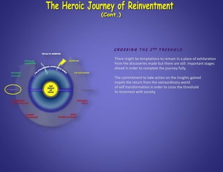 C R O S S I N G T H E 2 N D T R E S H O L D
There might be temptations to remain in a place of exhilaration
from the discoveries made but there are still important stages
ahead in order to complete the journey fully.
The commitment to take action on the insights gained
impels the return from the extraordinary world
of self transformation in order to cross the threshold
to reconnect with society.
 