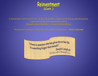 A reinvention heroic quest aims at gaining wisdom, appreciating beauty, garnering love,
experiencing joy and expanding mastery
through service to others – a journey to greatness.
The process involved in pursuing such a quest is known as a “Hero’s Journey”
 
