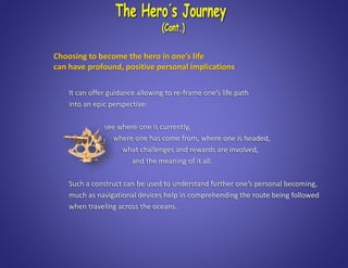 It can offer guidance allowing to re-frame one’s life path
into an epic perspective:
see where one is currently,
where one has come from, where one is headed,
what challenges and rewards are involved,
and the meaning of it all.
Such a construct can be used to understand further one’s personal becoming,
much as navigational devices help in comprehending the route being followed
when traveling across the oceans.
Choosing to become the hero in one’s life
can have profound, positive personal implications
 