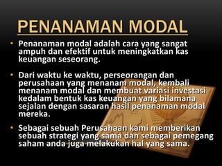 PENANAMAN MODAL
• Penanaman modal adalah cara yang sangat
  ampuh dan efektif untuk meningkatkan kas
  keuangan seseorang.
• Dari waktu ke waktu, perseorangan dan
  perusahaan yang menanam modal, kembali
  menanam modal dan membuat variasi investasi
  kedalam bentuk kas keuangan yang bilamana
  sejalan dengan sasaran hasil penanaman modal
  mereka.
• Sebagai sebuah Perusahaan kami memberikan
  sebuah strategi yang sama dan sebagai pemegang
  saham anda juga melakukan hal yang sama.
 