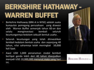 BERKSHIRE HATHAWAY -
  WARREN BUFFET
• Berkshire Hathaway (BRK-A in NYSE) adalah suatu
  kumpulan pemegang perusahaan yang diawasi
  oleh Warren Buffet semenjak tahun 60-an dan
  selalu    menginvestasi     kembali     seluruh
  keuntungannya kedalam sebuah bentuk usaha .
• Seluruh keuntungan yang telah diinvestikan
  kembali kedalam bentuk usaha dan sepanjang 40
  tahun, nilai sahamnya telah meningkat 10,000
  kali lipat.
• Awal USD 1,000 penanaman modal kembali
  berlipat ganda lebih dari 40 tahun diwujudkan
  menjadi USD 10,000,000 menurut mata uang hari
  ini.
 