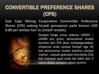 CONVERTIBLE PREFERENCE SHARES
             (CPS)
East Cape Mining Corporation Convertible Preference
Shares (CPS) sedang terjadi penawaran pada kisaran USD
0.80 per lembar hari ini (relatif rendah).
                   Dengan harga emas sebesar USD55 –
                   USD60 per gram, penanaman modal
                   kembali dari CPS akan melipatgandakan
                   simpanan anda sampai hampir tiga (3)
                   kali penanaman modal awalmu sampai
                   1tahun , sebuah gebrakan lima belas (15)
                   kali investasi awal anda tak lebih dari 2
                   tahun diatas sebagian dasar asumsi.
 