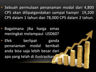 • Sebuah permulaan penanaman modal dari 4,800
  CPS akan dilipatgandakan sampai hampir 19,200
  CPS dalam 1 tahun dan 78,000 CPS dalam 2 tahun.

• Bagaimana jika harga emas
  meningkat melampaui USD60?
• Efek      berlipat         ganda
  penanaman modal kembali
  anda bisa saja lebih besar dari
  apa yang telah di ilustrasikan.
 