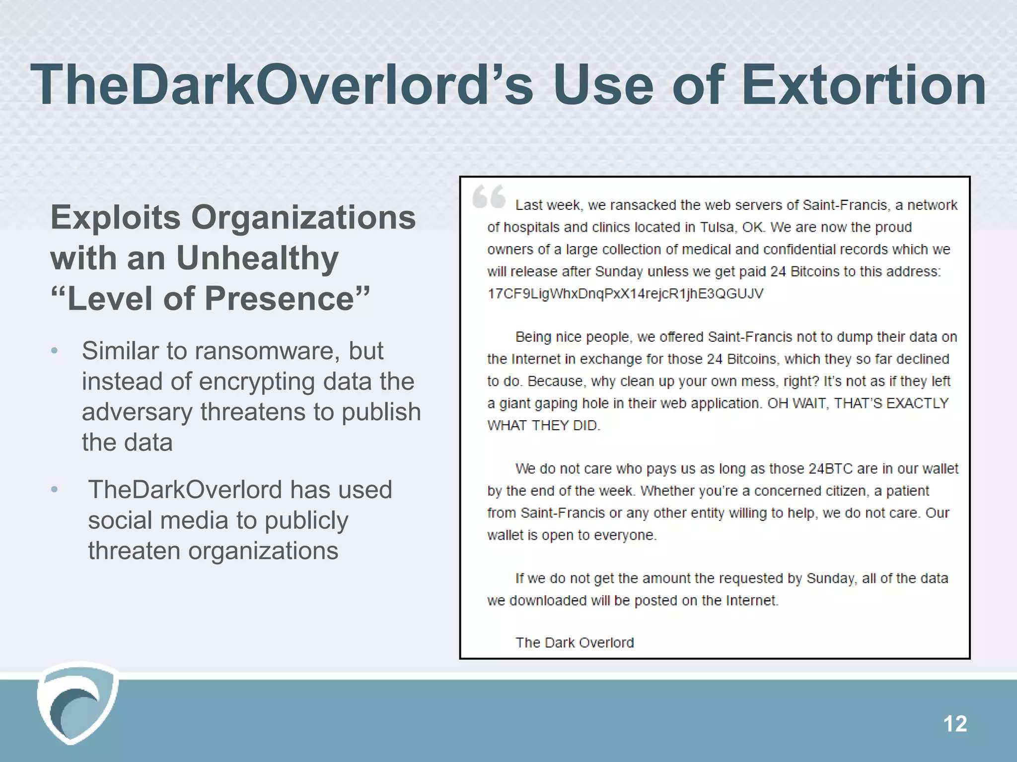 TheDarkOverlord’s Use of Extortion
Exploits Organizations
with an Unhealthy
“Level of Presence”
• Similar to ransomware, but
instead of encrypting data the
adversary threatens to publish
the data
• TheDarkOverlord has used
social media to publicly
threaten organizations
12
 