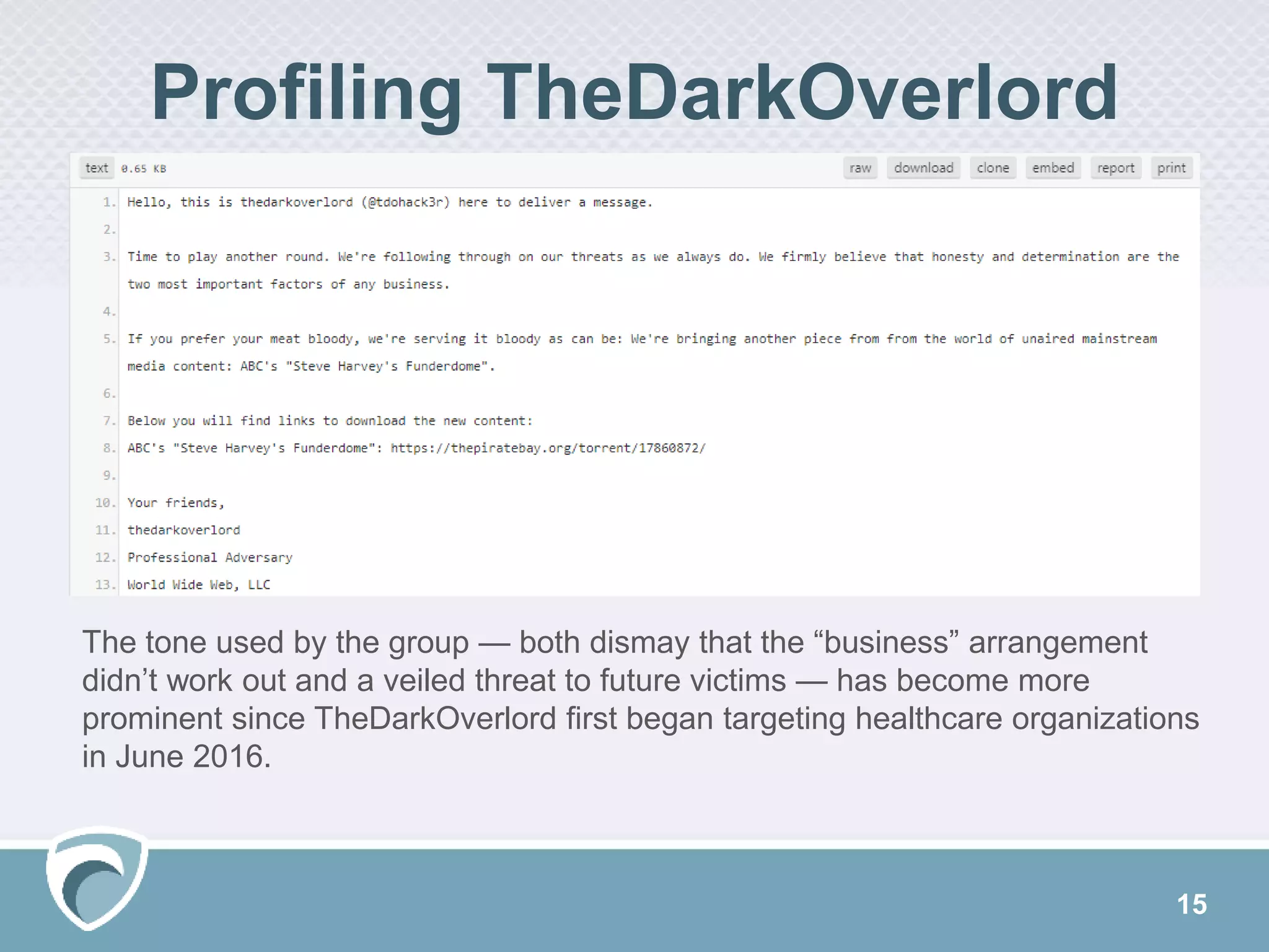 15
Profiling TheDarkOverlord
The tone used by the group — both dismay that the “business” arrangement
didn’t work out and a veiled threat to future victims — has become more
prominent since TheDarkOverlord first began targeting healthcare organizations
in June 2016.
 