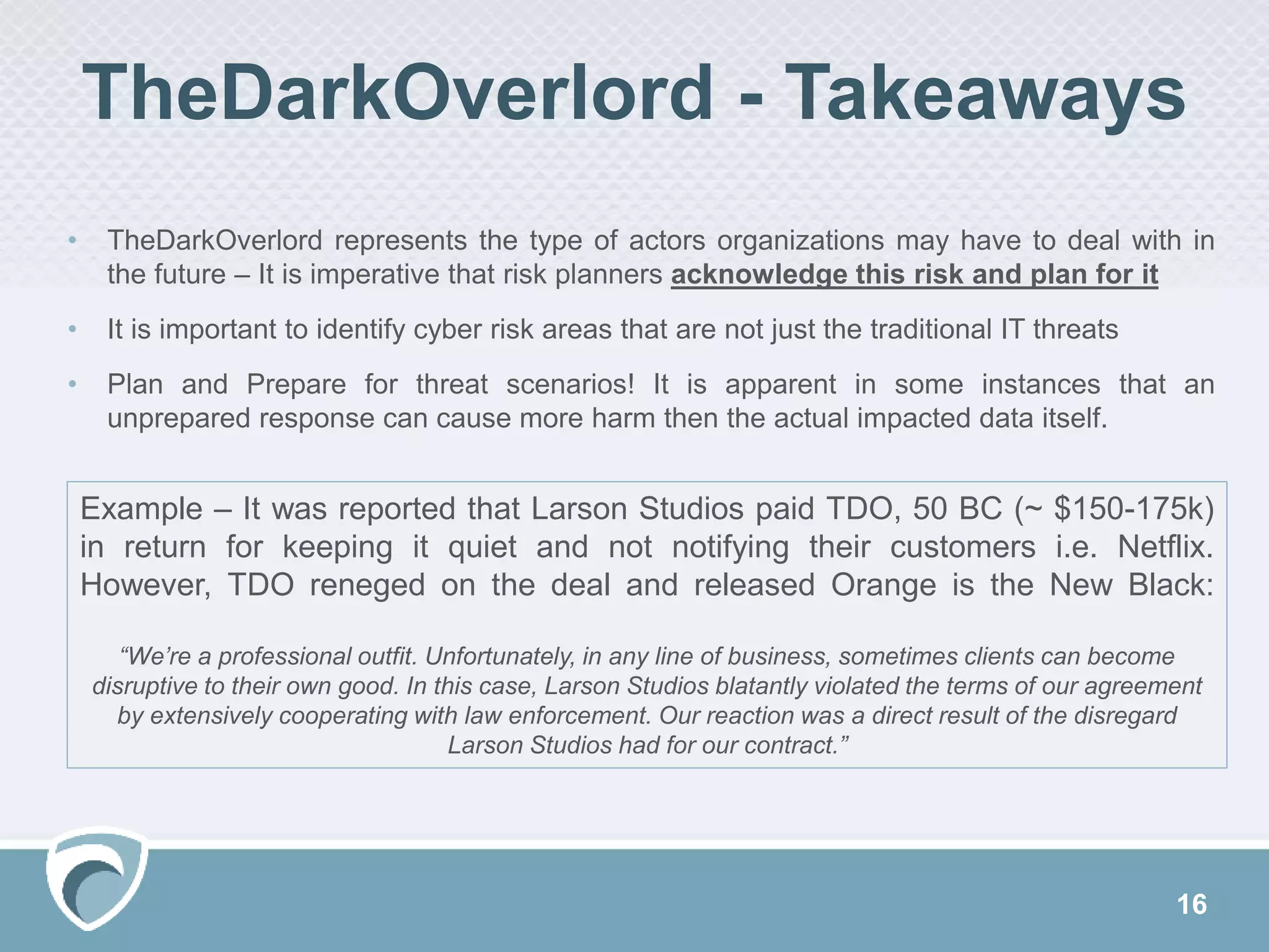 16
TheDarkOverlord - Takeaways
• TheDarkOverlord represents the type of actors organizations may have to deal with in
the future – It is imperative that risk planners acknowledge this risk and plan for it
• It is important to identify cyber risk areas that are not just the traditional IT threats
• Plan and Prepare for threat scenarios! It is apparent in some instances that an
unprepared response can cause more harm then the actual impacted data itself.
Example – It was reported that Larson Studios paid TDO, 50 BC (~ $150-175k)
in return for keeping it quiet and not notifying their customers i.e. Netflix.
However, TDO reneged on the deal and released Orange is the New Black:
“We’re a professional outfit. Unfortunately, in any line of business, sometimes clients can become
disruptive to their own good. In this case, Larson Studios blatantly violated the terms of our agreement
by extensively cooperating with law enforcement. Our reaction was a direct result of the disregard
Larson Studios had for our contract.”
 