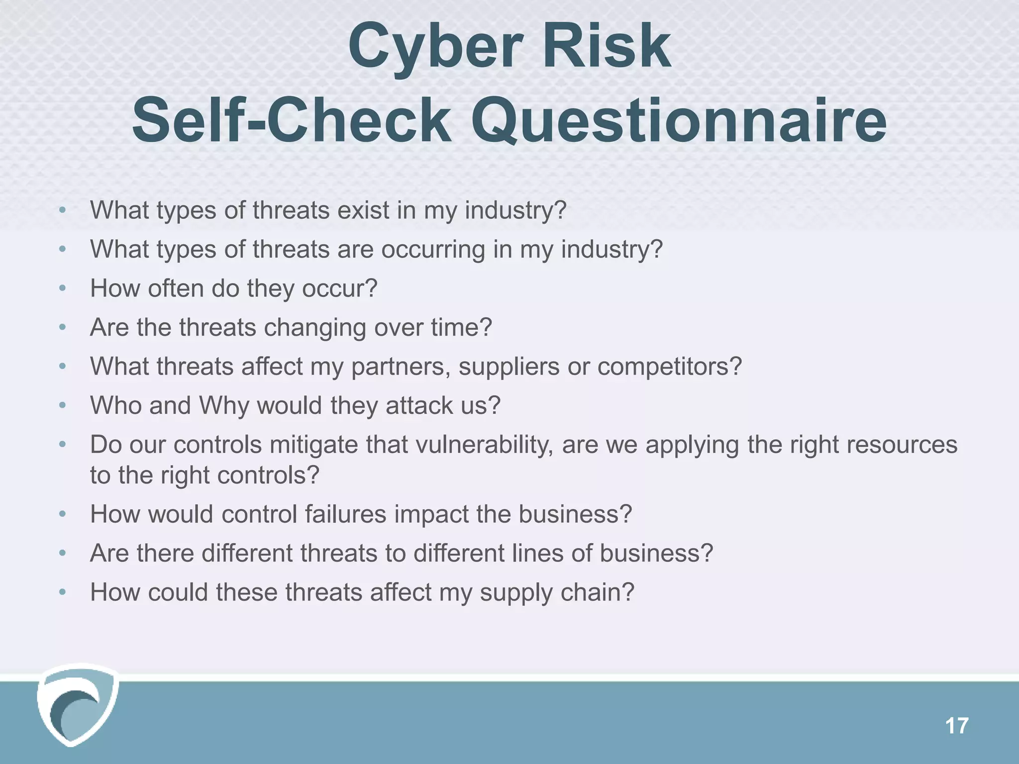 Cyber Risk
Self-Check Questionnaire
17
• What types of threats exist in my industry?
• What types of threats are occurring in my industry?
• How often do they occur?
• Are the threats changing over time?
• What threats affect my partners, suppliers or competitors?
• Who and Why would they attack us?
• Do our controls mitigate that vulnerability, are we applying the right resources
to the right controls?
• How would control failures impact the business?
• Are there different threats to different lines of business?
• How could these threats affect my supply chain?
 
