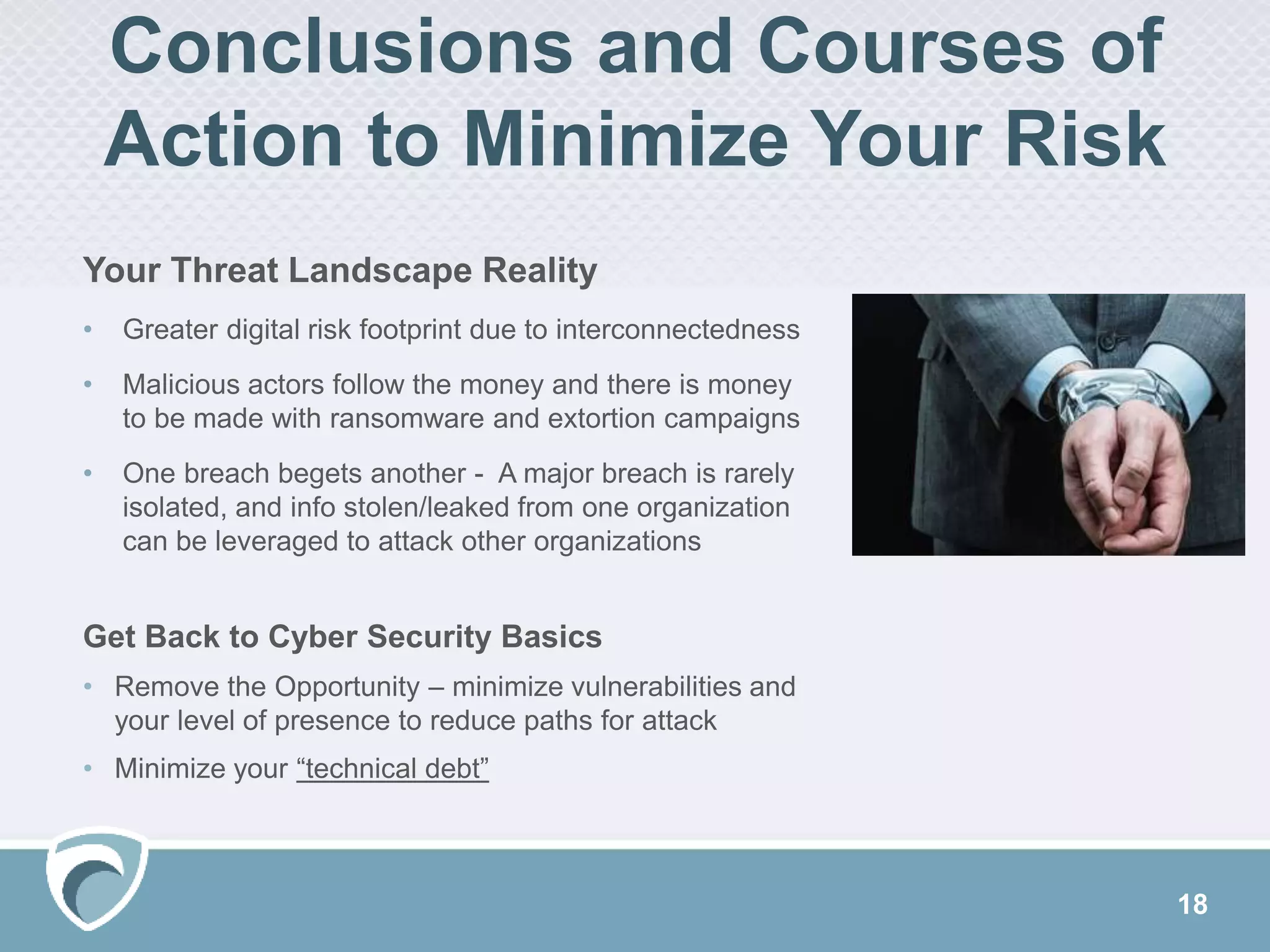 18
Conclusions and Courses of
Action to Minimize Your Risk
Your Threat Landscape Reality
• Greater digital risk footprint due to interconnectedness
• Malicious actors follow the money and there is money
to be made with ransomware and extortion campaigns
• One breach begets another - A major breach is rarely
isolated, and info stolen/leaked from one organization
can be leveraged to attack other organizations
Get Back to Cyber Security Basics
• Remove the Opportunity – minimize vulnerabilities and
your level of presence to reduce paths for attack
• Minimize your “technical debt”
 