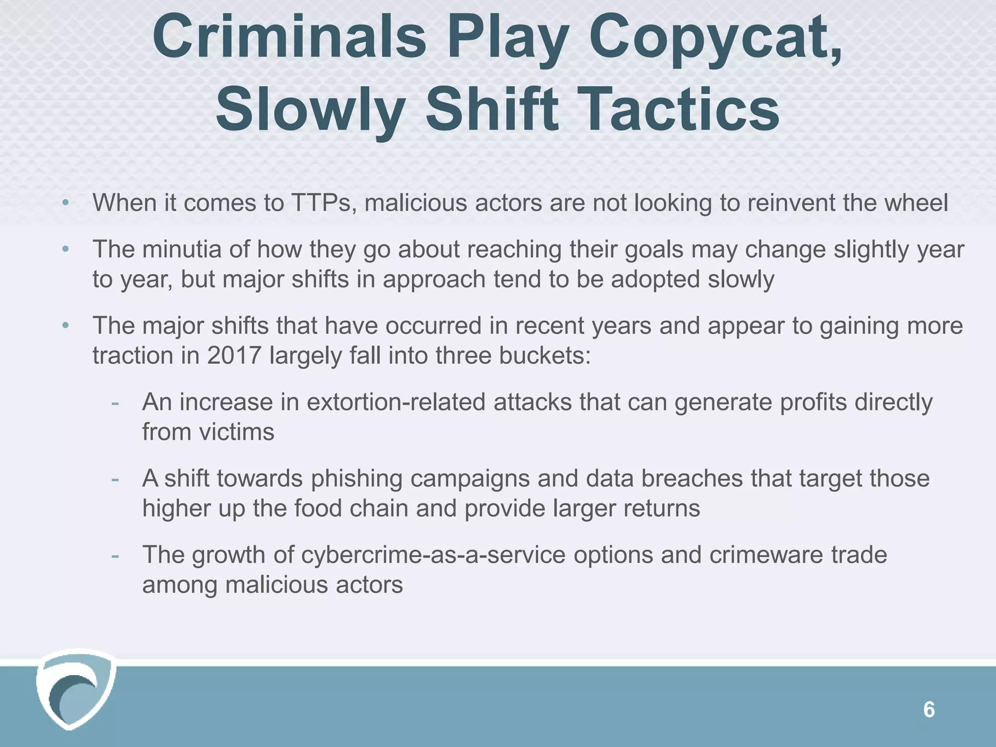 6
Criminals Play Copycat,
Slowly Shift Tactics
• When it comes to TTPs, malicious actors are not looking to reinvent the wheel
• The minutia of how they go about reaching their goals may change slightly year
to year, but major shifts in approach tend to be adopted slowly
• The major shifts that have occurred in recent years and appear to gaining more
traction in 2017 largely fall into three buckets:
- An increase in extortion-related attacks that can generate profits directly
from victims
- A shift towards phishing campaigns and data breaches that target those
higher up the food chain and provide larger returns
- The growth of cybercrime-as-a-service options and crimeware trade
among malicious actors
 