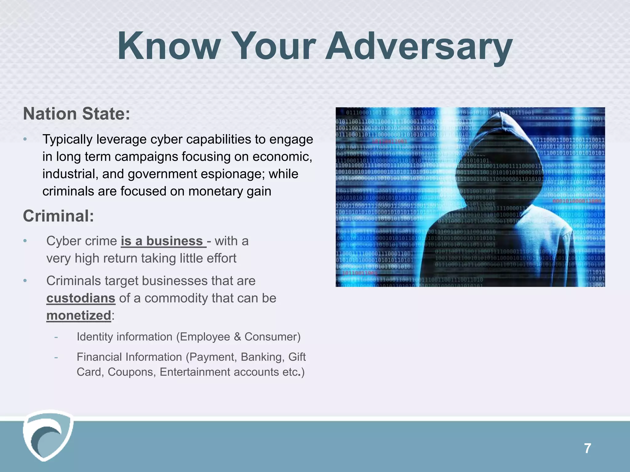 7
Nation State:
• Typically leverage cyber capabilities to engage
in long term campaigns focusing on economic,
industrial, and government espionage; while
criminals are focused on monetary gain
Criminal:
• Cyber crime is a business - with a
very high return taking little effort
• Criminals target businesses that are
custodians of a commodity that can be
monetized:
- Identity information (Employee & Consumer)
- Financial Information (Payment, Banking, Gift
Card, Coupons, Entertainment accounts etc.)
Know Your Adversary
 