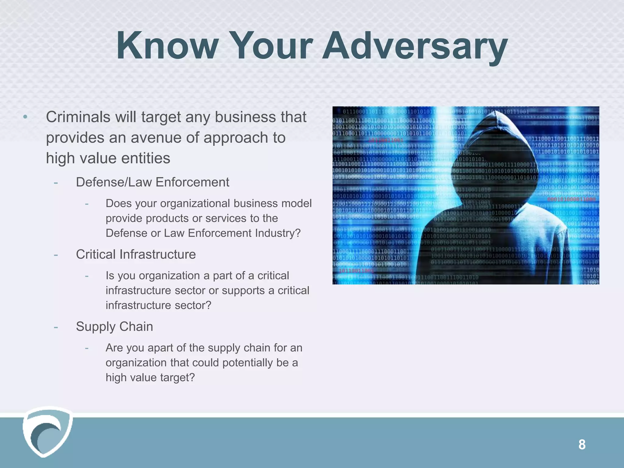 8
• Criminals will target any business that
provides an avenue of approach to
high value entities
- Defense/Law Enforcement
- Does your organizational business model
provide products or services to the
Defense or Law Enforcement Industry?
- Critical Infrastructure
- Is you organization a part of a critical
infrastructure sector or supports a critical
infrastructure sector?
- Supply Chain
- Are you apart of the supply chain for an
organization that could potentially be a
high value target?
Know Your Adversary
 