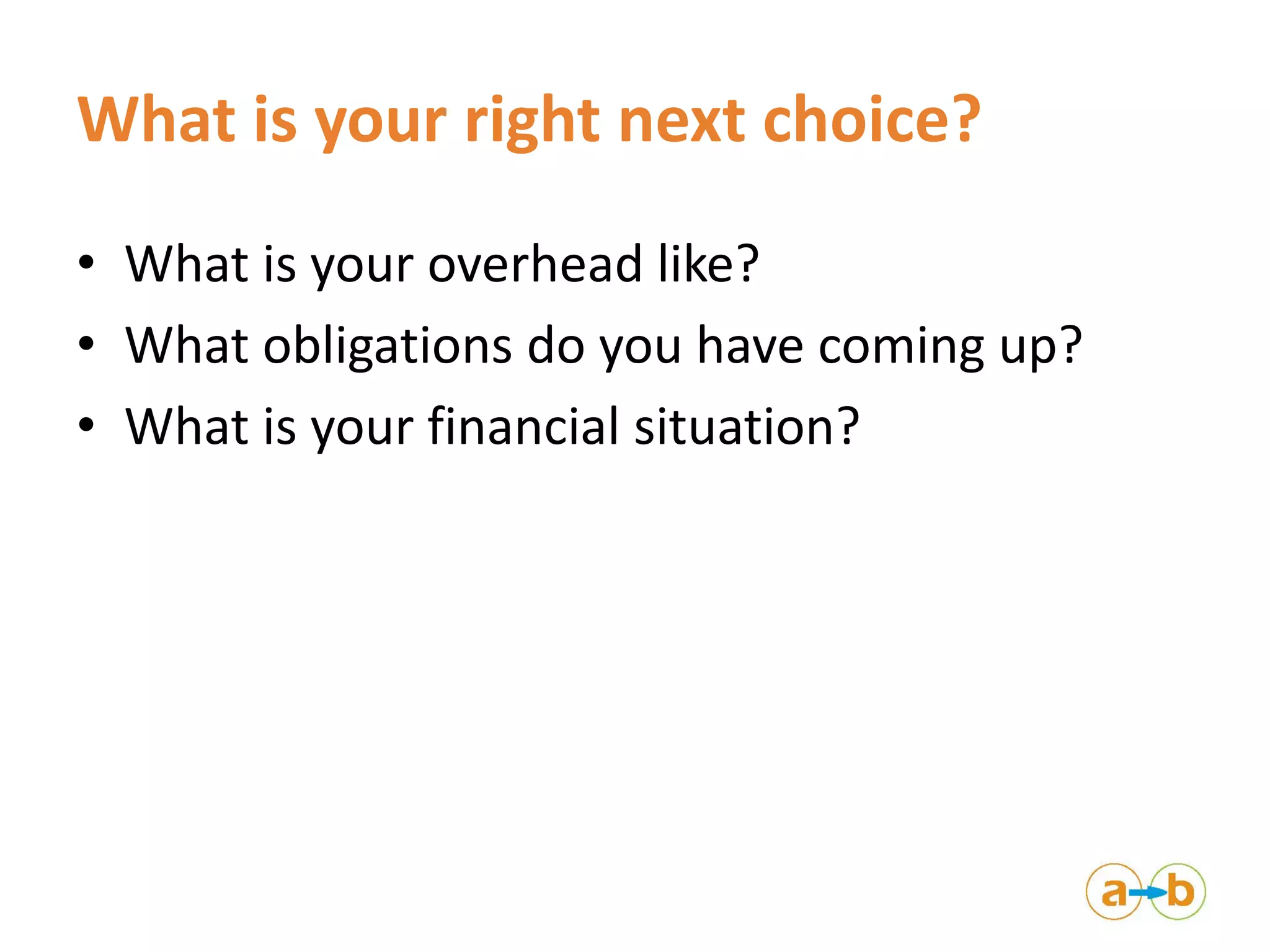 What is your right next choice?
• What is your overhead like?
• What obligations do you have coming up?
• What is your financial situation?
 