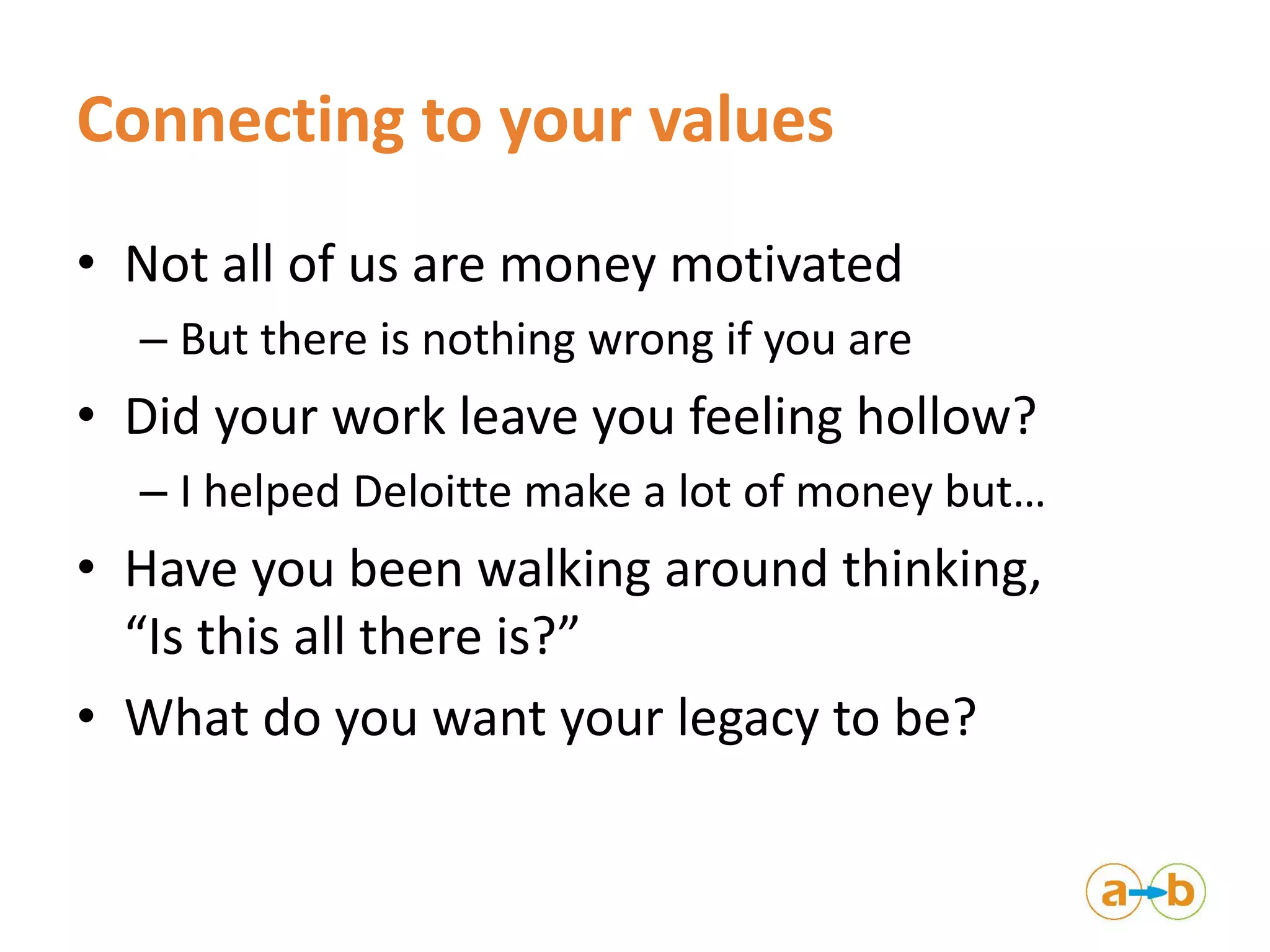 Connecting to your values
• Not all of us are money motivated
– But there is nothing wrong if you are
• Did your work leave you feeling hollow?
– I helped Deloitte make a lot of money but…
• Have you been walking around thinking,
“Is this all there is?”
• What do you want your legacy to be?
 