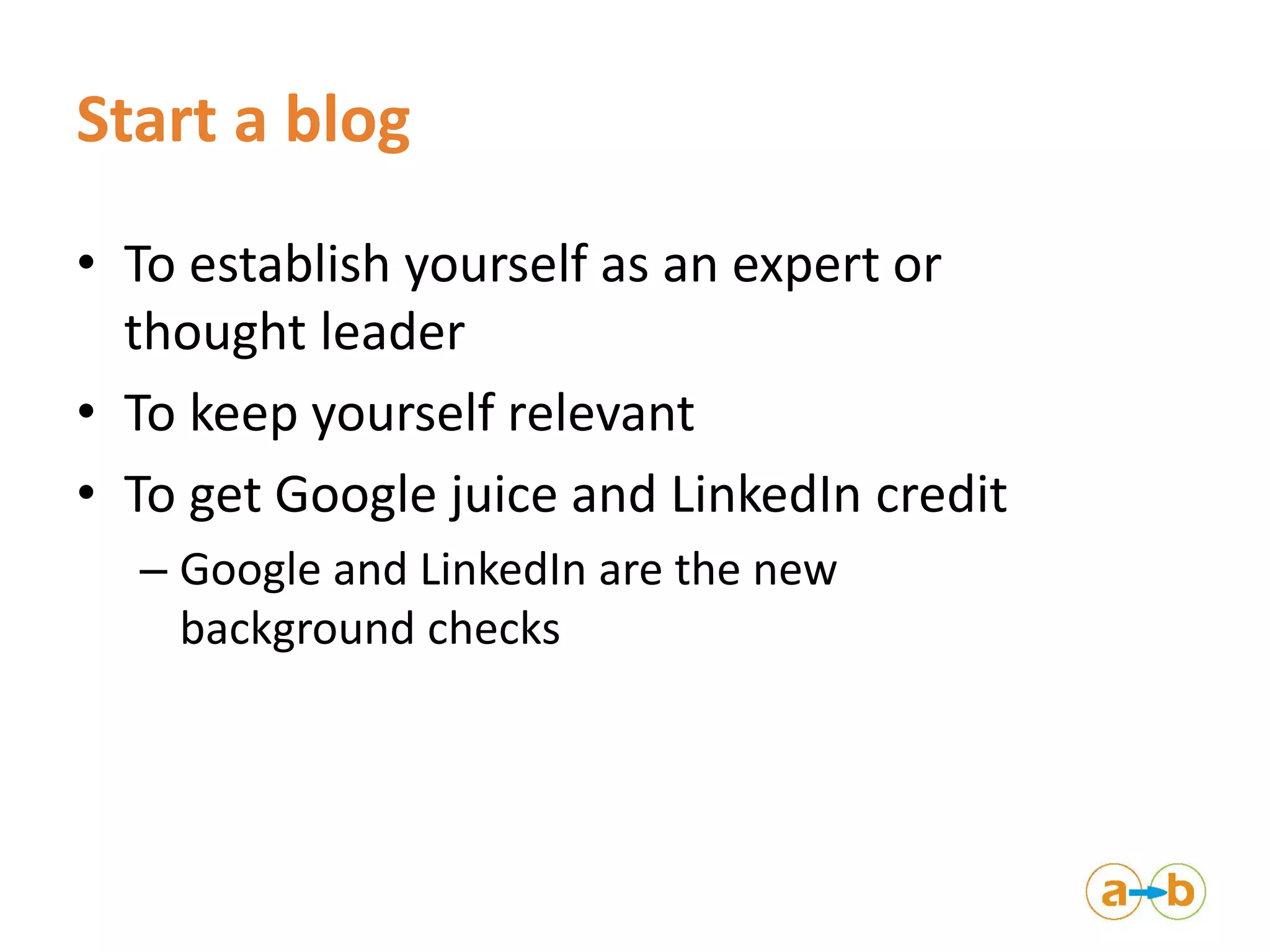 Start a blog
• To establish yourself as an expert or
thought leader
• To keep yourself relevant
• To get Google juice and LinkedIn credit
– Google and LinkedIn are the new
background checks
 