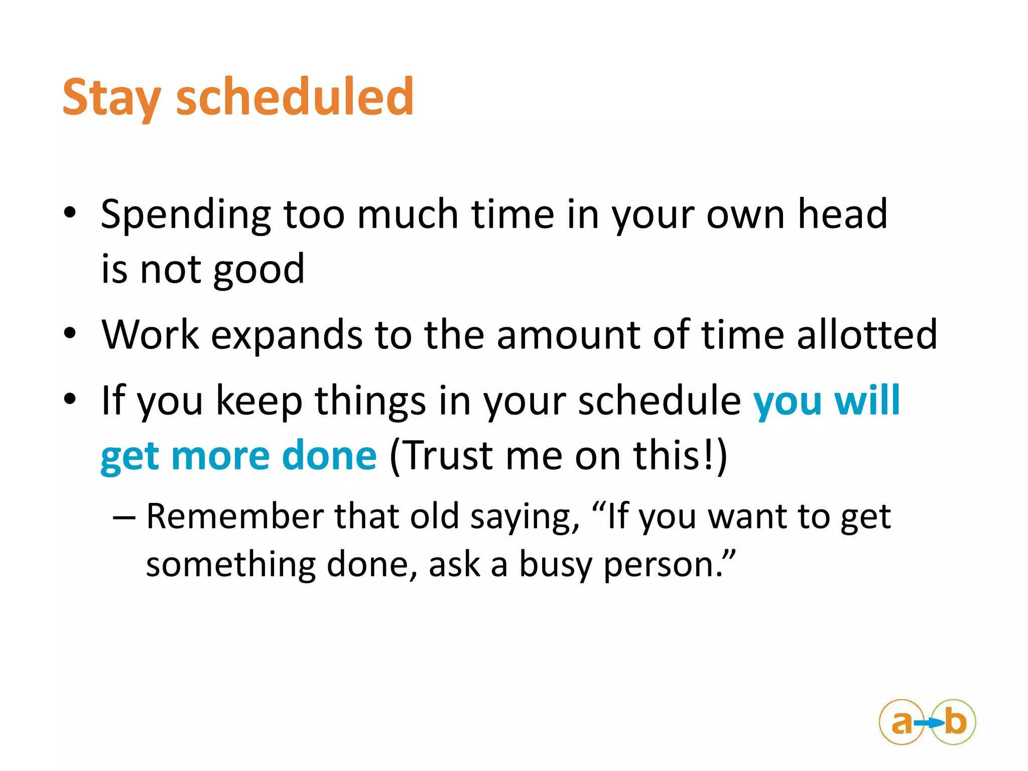 Stay scheduled
• Spending too much time in your own head
is not good
• Work expands to the amount of time allotted
• If you keep things in your schedule you will
get more done (Trust me on this!)
– Remember that old saying, “If you want to get
something done, ask a busy person.”
 