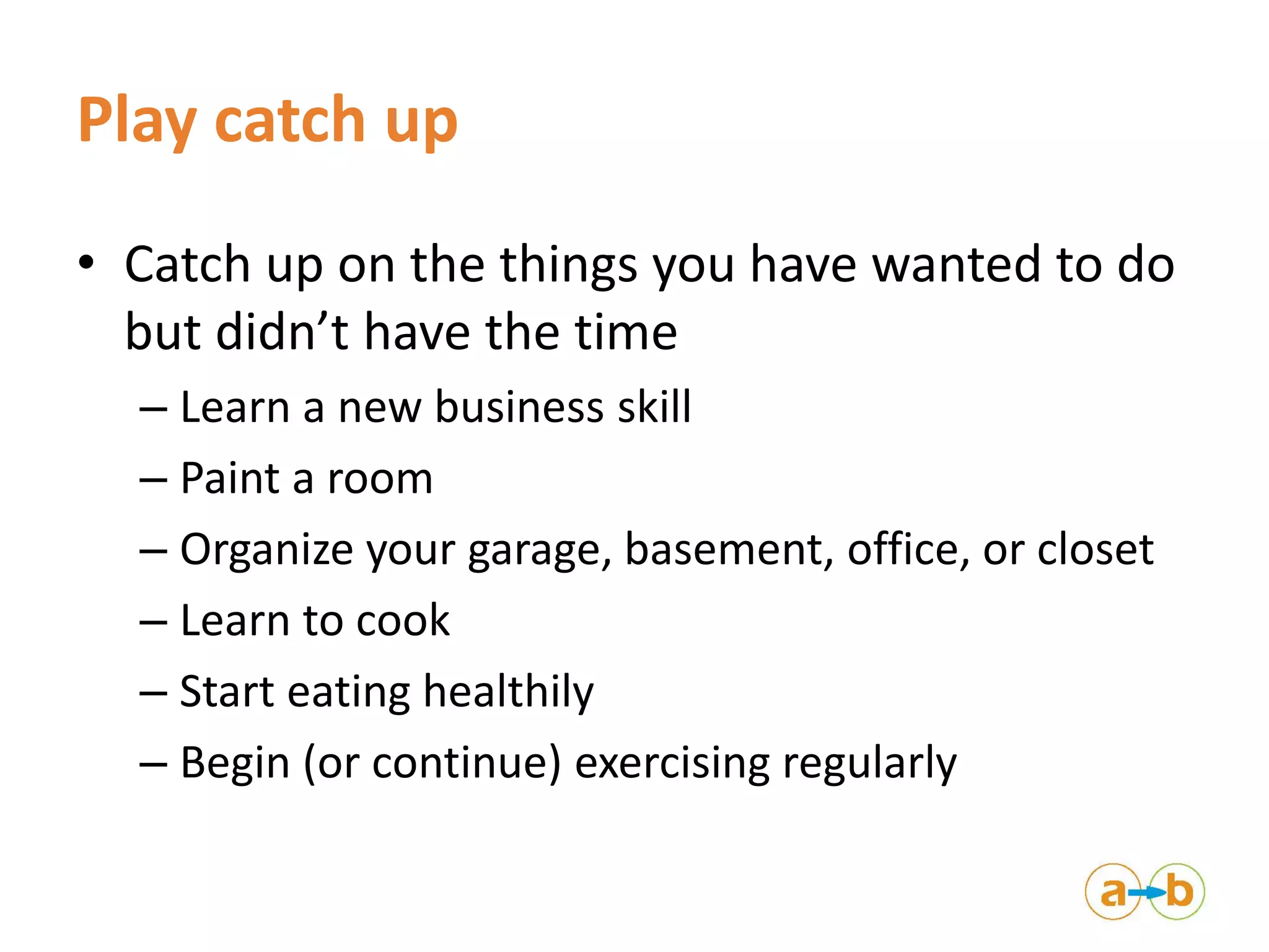 Play catch up
• Catch up on the things you have wanted to do
but didn’t have the time
– Learn a new business skill
– Paint a room
– Organize your garage, basement, office, or closet
– Learn to cook
– Start eating healthily
– Begin (or continue) exercising regularly
 